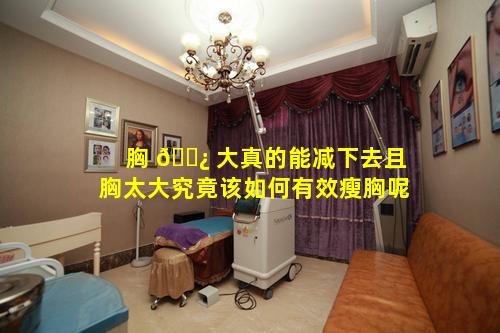 胸 🌿 大真的能减下去且胸太大究竟该如何有效瘦胸呢
